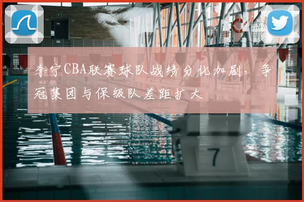 李宁CBA联赛球队战绩分化加剧，争冠集团与保级队差距扩大