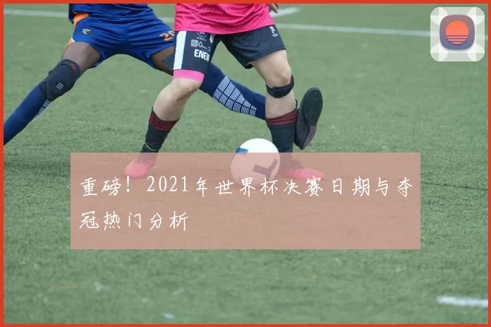 重磅！2021年世界杯决赛日期与夺冠热门分析