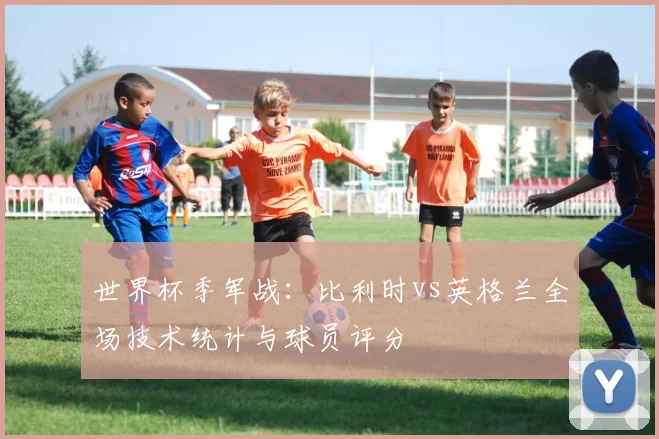 世界杯季军战：比利时vs英格兰全场技术统计与球员评分