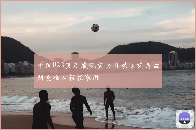 中国U23男足展现实力日媒惊叹乌兹别克难以轻松取胜
