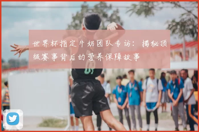 世界杯指定牛奶团队专访：揭秘顶级赛事背后的营养保障故事