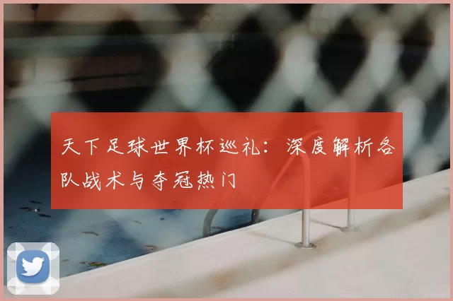 天下足球世界杯巡礼：深度解析各队战术与夺冠热门