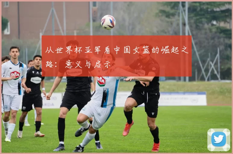 从世界杯亚军看中国女篮的崛起之路：意义与启示