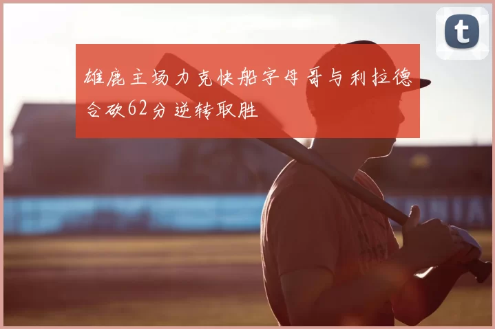 雄鹿主场力克快船字母哥与利拉德合砍62分逆转取胜