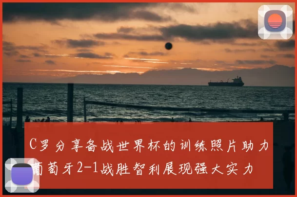 C罗分享备战世界杯的训练照片助力葡萄牙2-1战胜智利展现强大实力