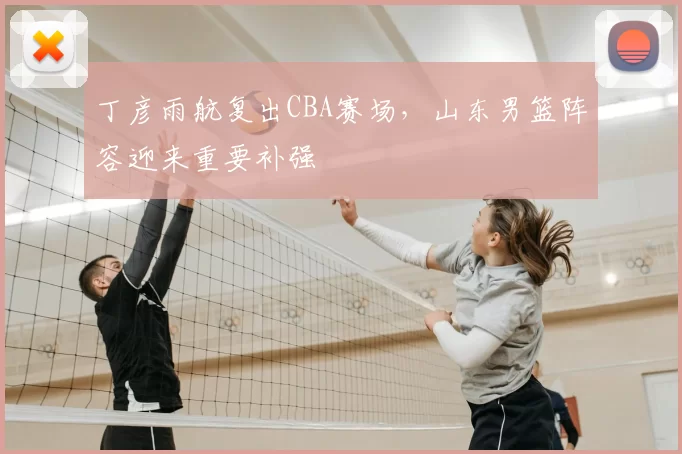 丁彦雨航复出CBA赛场，山东男篮阵容迎来重要补强