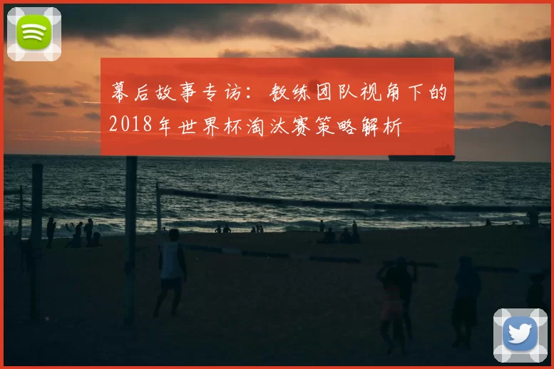 幕后故事专访：教练团队视角下的2018年世界杯淘汰赛策略解析