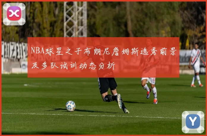 NBA球星之子布朗尼詹姆斯选秀前景及多队试训动态分析