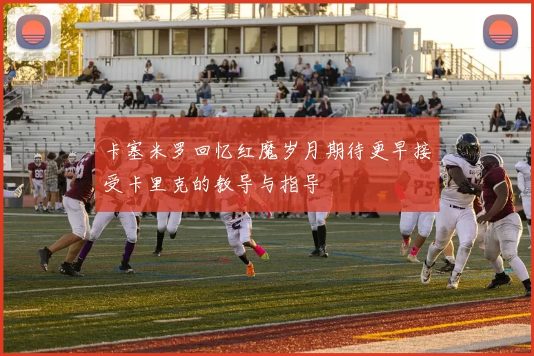 卡塞米罗回忆红魔岁月期待更早接受卡里克的教导与指导
