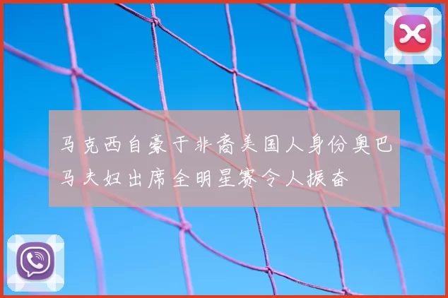 马克西自豪于非裔美国人身份奥巴马夫妇出席全明星赛令人振奋