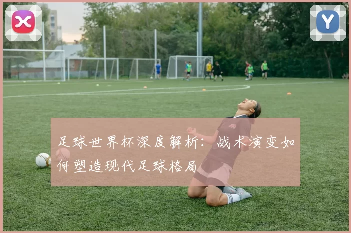 足球世界杯深度解析：战术演变如何塑造现代足球格局