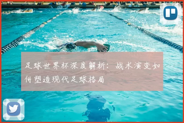 足球世界杯深度解析：战术演变如何塑造现代足球格局