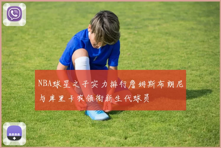 NBA球星之子实力排行詹姆斯布朗尼与库里卡农领衔新生代球员