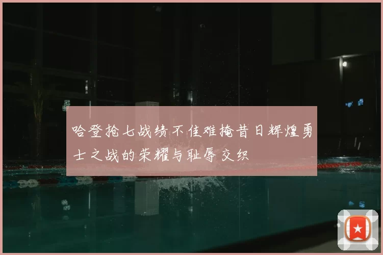 哈登抢七战绩不佳难掩昔日辉煌勇士之战的荣耀与耻辱交织