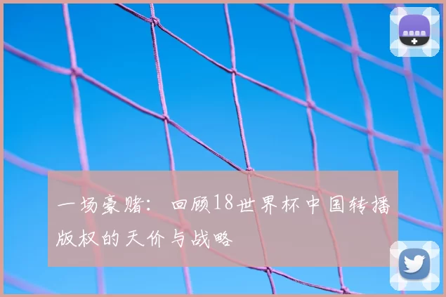 一场豪赌：回顾18世界杯中国转播版权的天价与战略