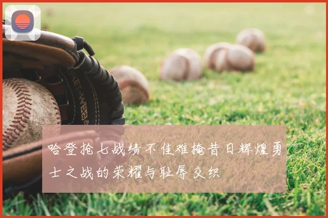 哈登抢七战绩不佳难掩昔日辉煌勇士之战的荣耀与耻辱交织