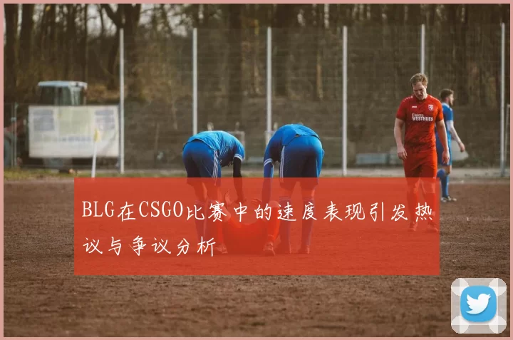 BLG在CSGO比赛中的速度表现引发热议与争议分析
