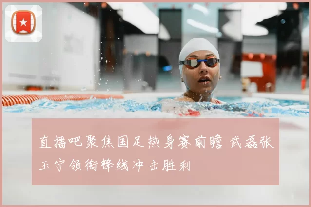 直播吧聚焦国足热身赛前瞻 武磊张玉宁领衔锋线冲击胜利