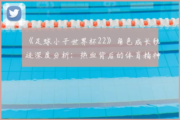 《足球小子世界杯22》角色成长轨迹深度分析：热血背后的体育精神内核