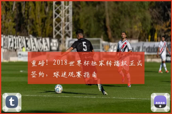 重磅！2018世界杯独家转播权正式签约，球迷观赛指南