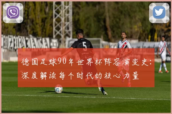 德国足球90年世界杯阵容演变史:深度解读每个时代的核心力量