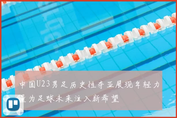 中国U23男足历史性夺亚展现年轻力量为足球未来注入新希望