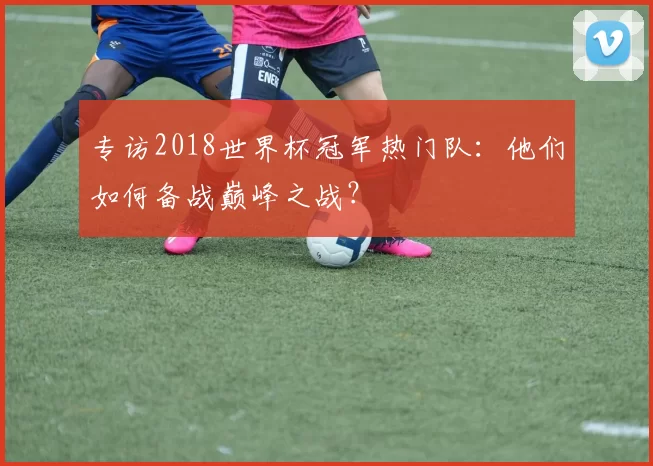 专访2018世界杯冠军热门队：他们如何备战巅峰之战？