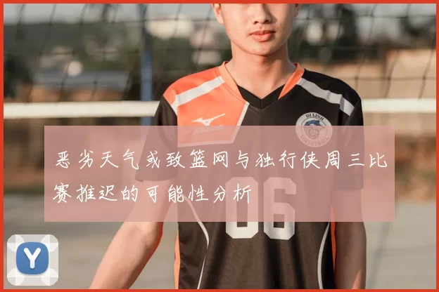 恶劣天气或致篮网与独行侠周三比赛推迟的可能性分析