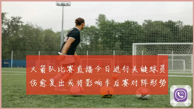 火箭队比赛直播今日进行关键球员伤愈复出或将影响季后赛对阵形势