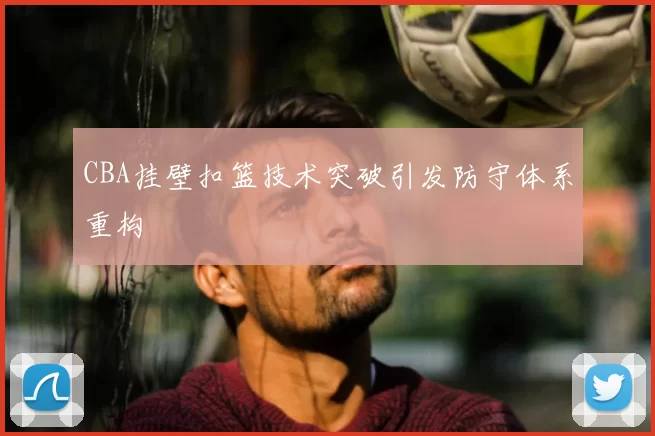 CBA挂壁扣篮技术突破引发防守体系重构