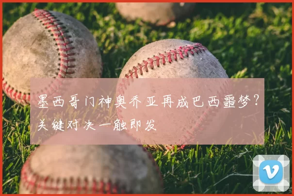 墨西哥门神奥乔亚再成巴西噩梦？关键对决一触即发