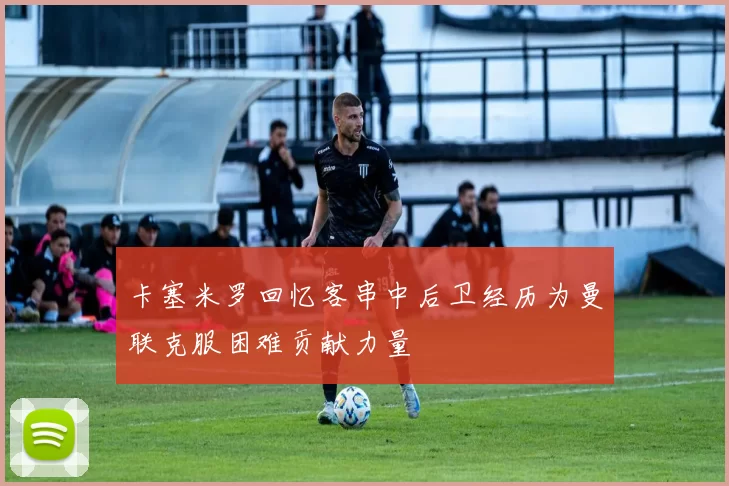 卡塞米罗回忆客串中后卫经历为曼联克服困难贡献力量