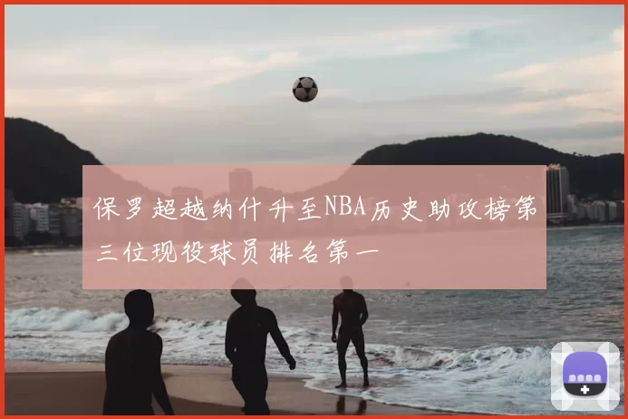 保罗超越纳什升至NBA历史助攻榜第三位现役球员排名第一