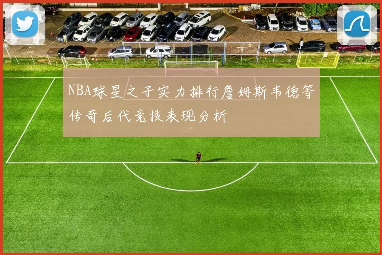 NBA球星之子实力排行詹姆斯韦德等传奇后代竞技表现分析
