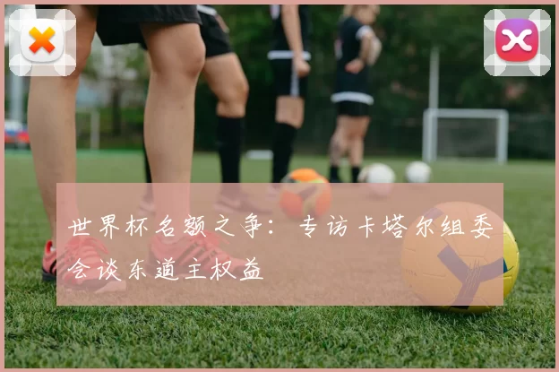 世界杯名额之争：专访卡塔尔组委会谈东道主权益