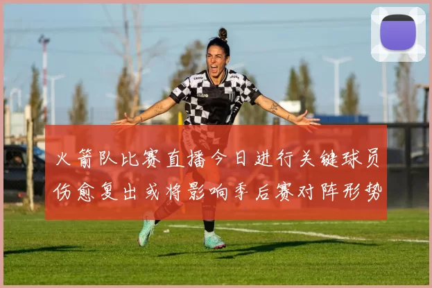 火箭队比赛直播今日进行关键球员伤愈复出或将影响季后赛对阵形势