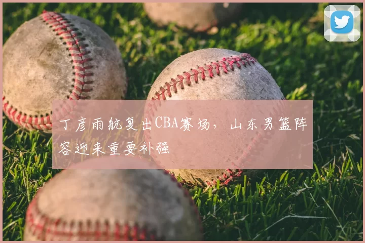 丁彦雨航复出CBA赛场，山东男篮阵容迎来重要补强
