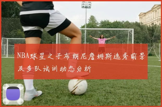 NBA球星之子布朗尼詹姆斯选秀前景及多队试训动态分析