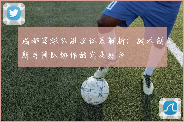 成都篮球队进攻体系解析：战术创新与团队协作的完美结合
