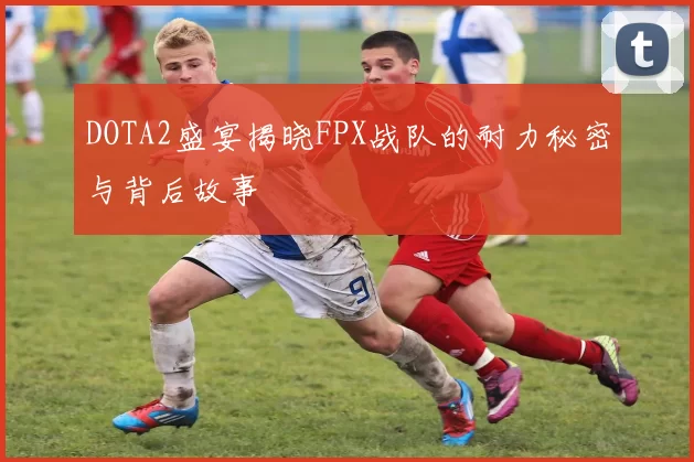 DOTA2盛宴揭晓FPX战队的耐力秘密与背后故事