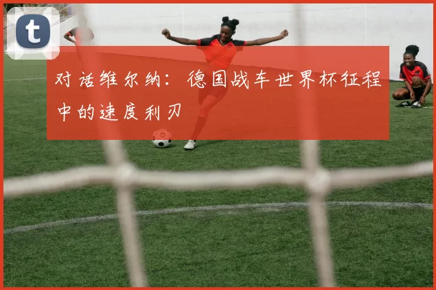 对话维尔纳：德国战车世界杯征程中的速度利刃
