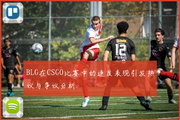 BLG在CSGO比赛中的速度表现引发热议与争议分析