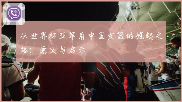 从世界杯亚军看中国女篮的崛起之路：意义与启示