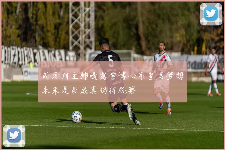 匈牙利主帅透露索博心系皇马梦想未来是否成真仍待观察