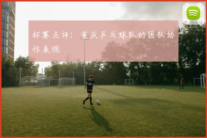 杯赛点评:重庆乒乓球队的团队协作表现
