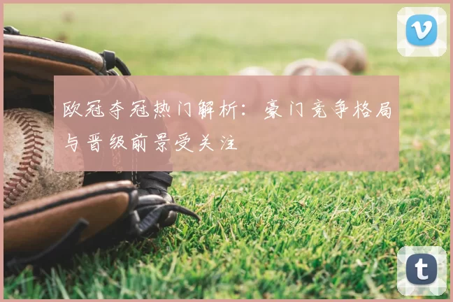 欧冠夺冠热门解析：豪门竞争格局与晋级前景受关注