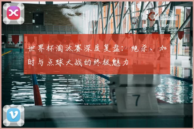 世界杯淘汰赛深度复盘：绝杀、加时与点球大战的终极魅力
