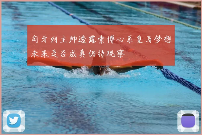 匈牙利主帅透露索博心系皇马梦想未来是否成真仍待观察