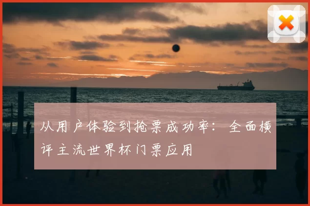 从用户体验到抢票成功率：全面横评主流世界杯门票应用