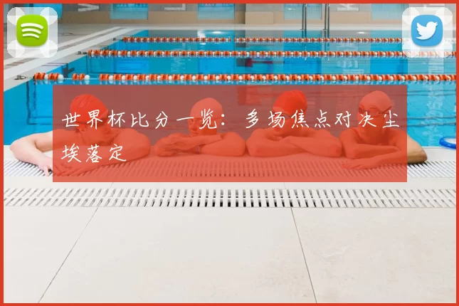 世界杯比分一览：多场焦点对决尘埃落定